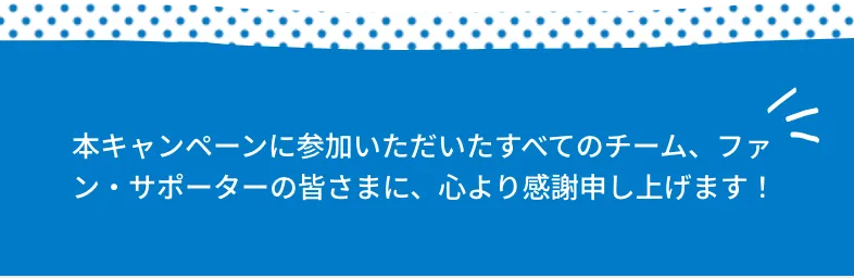 本キャンペーンに参加いただいたすべてのチーム、ファン・サポーターの皆さまに、心より感謝申し上げます！